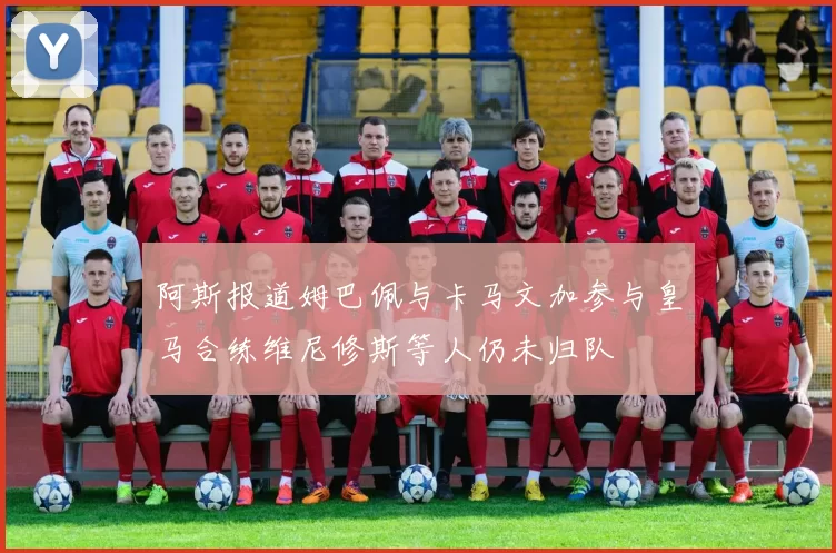 阿斯报道姆巴佩与卡马文加参与皇马合练维尼修斯等人仍未归队