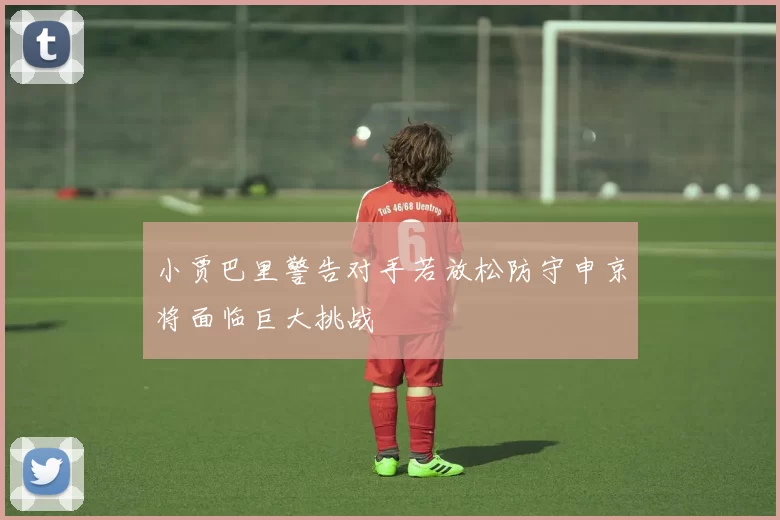 小贾巴里警告对手若放松防守申京将面临巨大挑战