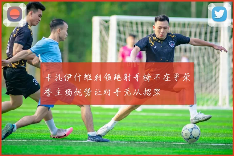 卡扎伊什维利领跑射手榜不在乎荣誉主场优势让对手无从招架