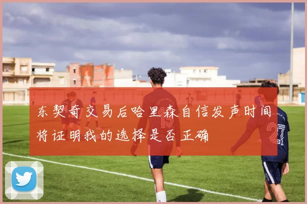 东契奇交易后哈里森自信发声时间将证明我的选择是否正确