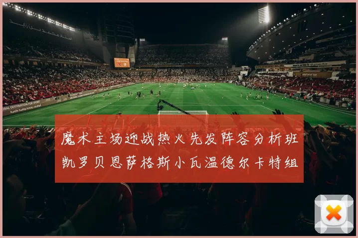 魔术主场迎战热火先发阵容分析班凯罗贝恩萨格斯小瓦温德尔卡特组合展现实力