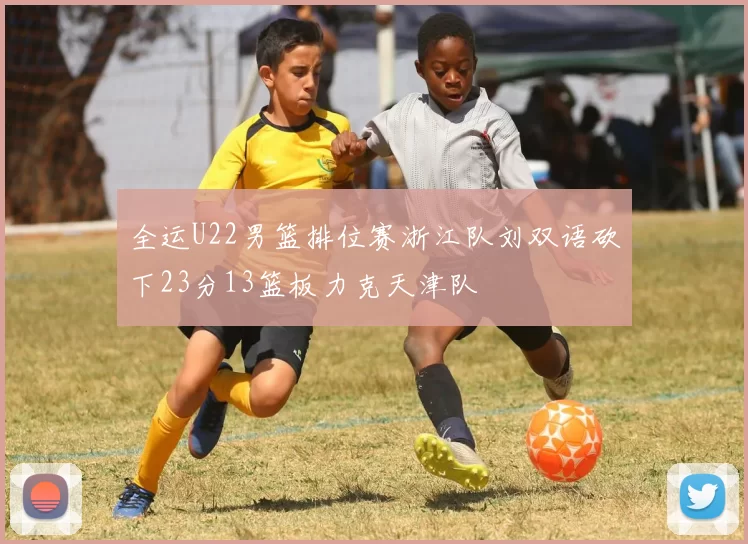 全运U22男篮排位赛浙江队刘双语砍下23分13篮板力克天津队