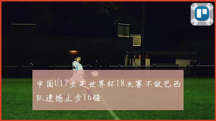 中国U17女足世界杯18决赛不敌巴西队遗憾止步16强