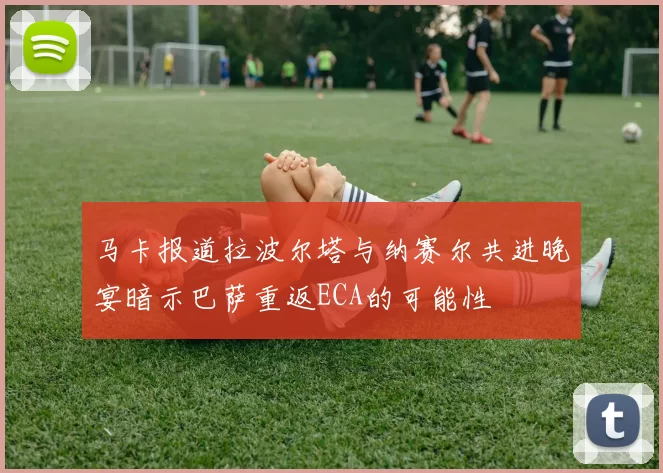 马卡报道拉波尔塔与纳赛尔共进晚宴暗示巴萨重返ECA的可能性