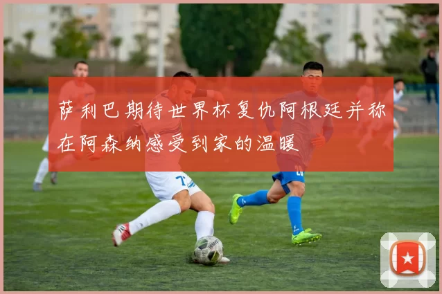 萨利巴期待世界杯复仇阿根廷并称在阿森纳感受到家的温暖