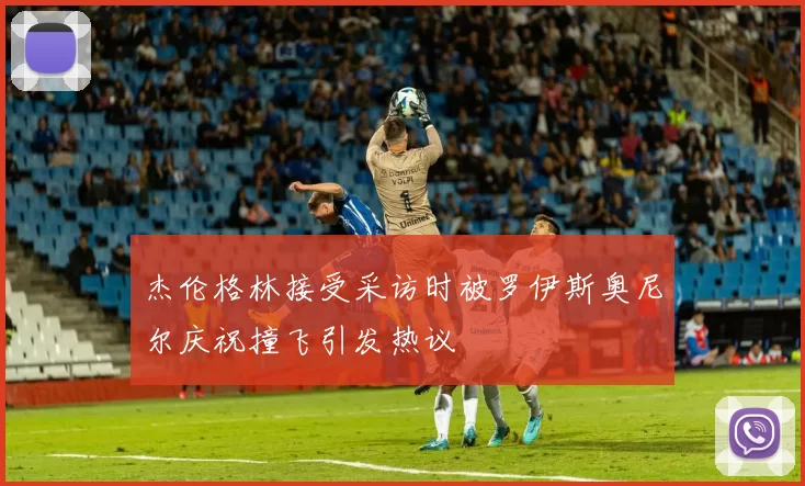 杰伦格林接受采访时被罗伊斯奥尼尔庆祝撞飞引发热议