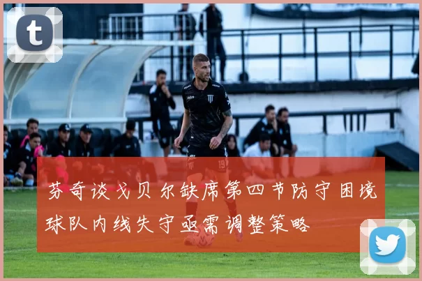 芬奇谈戈贝尔缺席第四节防守困境球队内线失守亟需调整策略